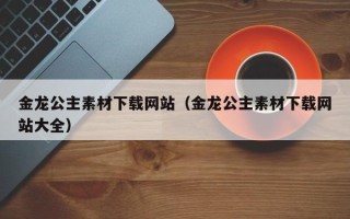 崇左金龙公主素材下载网站（金龙公主素材下载网站大全）