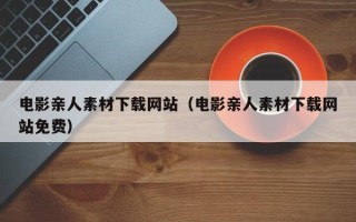 崇左电影亲人素材下载网站（电影亲人素材下载网站免费）