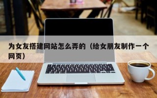崇左为女友搭建网站怎么弄的（给女朋友制作一个网页）