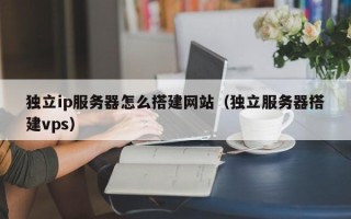 崇左独立ip服务器怎么搭建网站（独立服务器搭建vps）