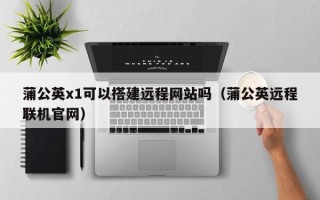 崇左蒲公英x1可以搭建远程网站吗（蒲公英远程联机官网）