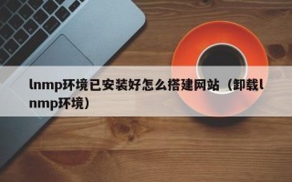 崇左lnmp环境已安装好怎么搭建网站（卸载lnmp环境）