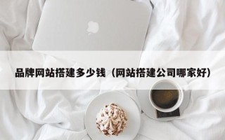 崇左品牌网站搭建多少钱（网站搭建公司哪家好）